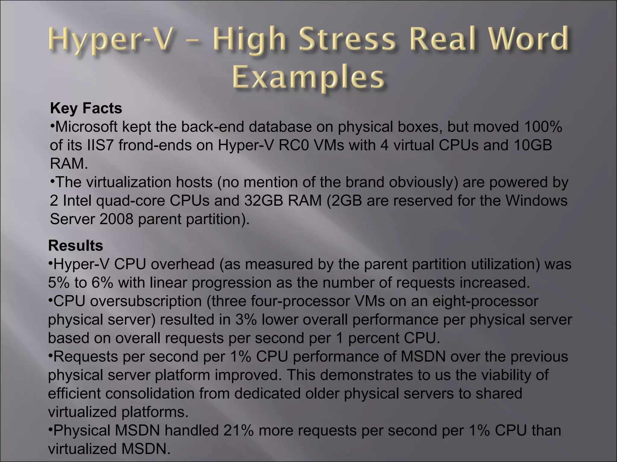 Results Hyper-V CPU overhead (as measured by the parent partition utilization) was 5% to 6% with linear progression as the number of requests increased.  CPU oversubscription (three four-processor VMs on an eight-processor physical server) resulted in 3% lower overall performance per physical server based on overall requests per second per 1 percent CPU.  Requests per second per 1% CPU performance of MSDN over the previous physical server platform improved. This demonstrates to us the viability of efficient consolidation from dedicated older physical servers to shared virtualized platforms.  Physical MSDN handled 21% more requests per second per 1% CPU than virtualized MSDN.  Key Facts Microsoft kept the back-end database on physical boxes, but moved 100% of its IIS7 frond-ends on Hyper-V RC0 VMs with 4 virtual CPUs and 10GB RAM.  The virtualization hosts (no mention of the brand obviously) are powered by 2 Intel quad-core CPUs and 32GB RAM (2GB are reserved for the Windows Server 2008 parent partition). 