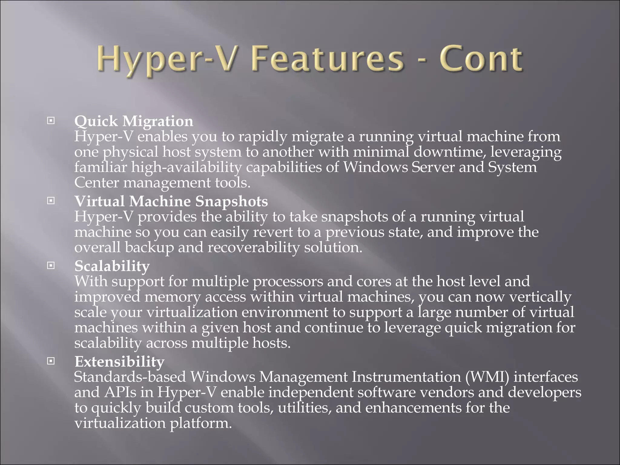 Quick Migration Hyper-V enables you to rapidly migrate a running virtual machine from one physical host system to another with minimal downtime, leveraging familiar high-availability capabilities of Windows Server and System Center management tools.   Virtual Machine Snapshots Hyper-V provides the ability to take snapshots of a running virtual machine so you can easily revert to a previous state, and improve the overall backup and recoverability solution.   Scalability With support for multiple processors and cores at the host level and improved memory access within virtual machines, you can now vertically scale your virtualization environment to support a large number of virtual machines within a given host and continue to leverage quick migration for scalability across multiple hosts.   Extensibility  Standards-based Windows Management Instrumentation (WMI) interfaces and APIs in Hyper-V enable independent software vendors and developers to quickly build custom tools, utilities, and enhancements for the virtualization platform.  