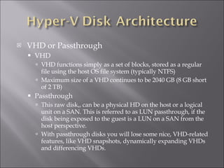 VHD or Passthrough VHD VHD functions simply as a set of blocks, stored as a regular file using the host OS file system (typically NTFS) Maximum size of a VHD continues to be 2040 GB (8 GB short of 2 TB) Passthrough This raw disk,, can be a physical HD on the host or a logical unit on a SAN. This is referred to as LUN passthrough, if the disk being exposed to the guest is a LUN on a SAN from the host perspective.  With passthrough disks you will lose some nice, VHD-related features, like VHD snapshots, dynamically expanding VHDs and differencing VHDs. 