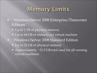 · Windows Server 2008 Enterprise/Datacenter Editions Up to 1 TB of physical memory Up to 64 GB of memory  per  virtual machine · Windows Server 2008 Standard Edition Up to 32 GB of physical memory Approximately ~31.5 GB total used for all running virtual machines 
