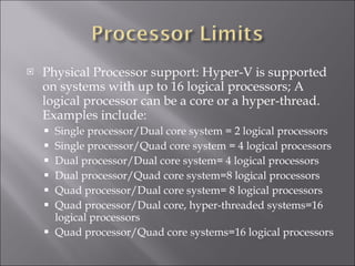 Physical Processor support: Hyper-V is supported on systems with up to 16 logical processors; A logical processor can be a core or a hyper-thread. Examples include: Single processor/Dual core system = 2 logical processors Single processor/Quad core system = 4 logical processors Dual processor/Dual core system= 4 logical processors Dual processor/Quad core system=8 logical processors Quad processor/Dual core system= 8 logical processors Quad processor/Dual core, hyper-threaded systems=16 logical processors Quad processor/Quad core systems=16 logical processors 