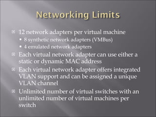 12 network adapters per virtual machine 8 synthetic network adapters (VMBus) 4 emulated network adapters Each virtual network adapter can use either a static or dynamic MAC address Each virtual network adapter offers integrated VLAN support and can be assigned a unique VLAN channel Unlimited number of virtual switches with an unlimited number of virtual machines per switch 