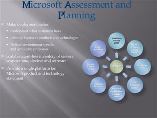 Make deployment easier Understand what customers have Identify Microsoft products and technologies Deliver environment specific and actionable proposals Scalable agent-less inventory of servers, workstations, devices and software Provide a single platform for Microsoft product and technology statement M icrosoft  A ssessment and  P lanning 