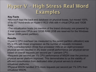 Results Hyper-V CPU overhead (as measured by the parent partition utilization) was 5% to 6% with linear progression as the number of requests increased.  CPU oversubscription (three four-processor VMs on an eight-processor physical server) resulted in 3% lower overall performance per physical server based on overall requests per second per 1 percent CPU.  Requests per second per 1% CPU performance of MSDN over the previous physical server platform improved. This demonstrates to us the viability of efficient consolidation from dedicated older physical servers to shared virtualized platforms.  Physical MSDN handled 21% more requests per second per 1% CPU than virtualized MSDN.  Key Facts Microsoft kept the back-end database on physical boxes, but moved 100% of its IIS7 frond-ends on Hyper-V RC0 VMs with 4 virtual CPUs and 10GB RAM.  The virtualization hosts (no mention of the brand obviously) are powered by 2 Intel quad-core CPUs and 32GB RAM (2GB are reserved for the Windows Server 2008 parent partition). 