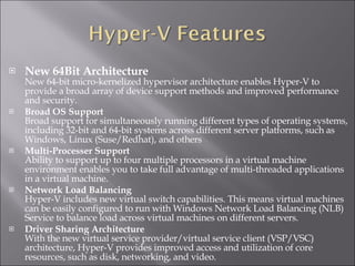 New 64Bit Architecture  New 64-bit micro-kernelized hypervisor architecture enables Hyper-V to provide a broad array of device support methods and improved performance and security.  Broad OS Support Broad support for simultaneously running different types of operating systems, including 32-bit and 64-bit systems across different server platforms, such as Windows, Linux (Suse/Redhat), and others Multi-Processer Support Ability to support up to four multiple processors in a virtual machine environment enables you to take full advantage of multi-threaded applications in a virtual machine.   Network Load Balancing Hyper-V includes new virtual switch capabilities. This means virtual machines can be easily configured to run with Windows Network Load Balancing (NLB) Service to balance load across virtual machines on different servers.   Driver Sharing Architecture With the new virtual service provider/virtual service client (VSP/VSC) architecture, Hyper-V provides improved access and utilization of core resources, such as disk, networking, and video.   