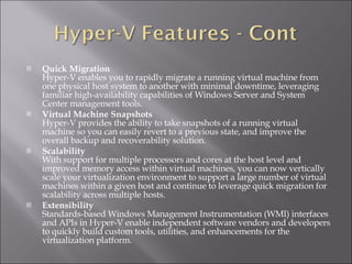 Quick Migration Hyper-V enables you to rapidly migrate a running virtual machine from one physical host system to another with minimal downtime, leveraging familiar high-availability capabilities of Windows Server and System Center management tools.   Virtual Machine Snapshots Hyper-V provides the ability to take snapshots of a running virtual machine so you can easily revert to a previous state, and improve the overall backup and recoverability solution.   Scalability With support for multiple processors and cores at the host level and improved memory access within virtual machines, you can now vertically scale your virtualization environment to support a large number of virtual machines within a given host and continue to leverage quick migration for scalability across multiple hosts.   Extensibility  Standards-based Windows Management Instrumentation (WMI) interfaces and APIs in Hyper-V enable independent software vendors and developers to quickly build custom tools, utilities, and enhancements for the virtualization platform.  
