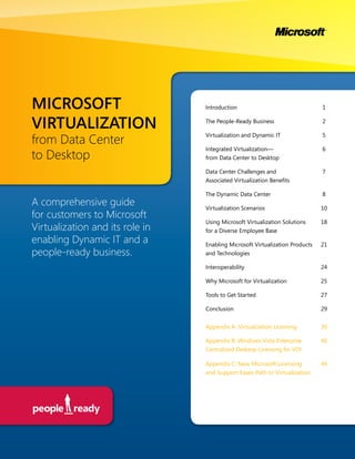 MICROSOFT                        Introduction                                 1


VIRTUALIZATION                   The People-Ready Business                    2


from Data Center
                                 Virtualization and Dynamic IT                5

                                 Integrated Virtualization—                   6
to Desktop                       from Data Center to Desktop

                                 Data Center Challenges and                   7
                                 Associated Virtualization Benefits

                                 The Dynamic Data Center                      8
A comprehensive guide            Virtualization Scenarios                     10
for customers to Microsoft
                                 Using Microsoft Virtualization Solutions     18
Virtualization and its role in   for a Diverse Employee Base
enabling Dynamic IT and a        Enabling Microsoft Virtualization Products   21
people-ready business.           and Technologies

                                 Interoperability                             24

                                 Why Microsoft for Virtualization             25

                                 Tools to Get Started                         27

                                 Conclusion                                   29


                                 Appendix A: Virtualization Licensing         30

                                 Appendix B: Windows Vista Enterprise         40
                                 Centralized Desktop Licensing for VDI

                                 Appendix C: New Microsoft Licensing          44
                                 and Support Eases Path to Virtualization
 