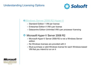 Understanding Licensing Options




                Windows Server 2008 R2 Hyper-V
                 – Standard Edition 1 VM per license
                 – Enterprise Edition 4 VM’s per license
                 – Datacentre Edition Unlimited VM’s per processor licensing


                 Microsoft Hyper-V Server 2008 R2
                 – Microsoft Hyper-V Server 2008 R2 is not a Windows Server
                   edition
                 – No Windows licenses are provided with it
                 – Must purchase a valid Windows license for each Windows-based
                   VM that you intend to run on it
 