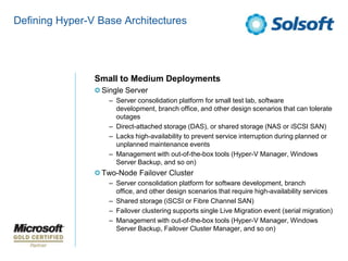 Defining Hyper-V Base Architectures




                Small to Medium Deployments
                 Single Server
                   – Server consolidation platform for small test lab, software
                     development, branch office, and other design scenarios that can tolerate
                     outages
                   – Direct-attached storage (DAS), or shared storage (NAS or iSCSI SAN)
                   – Lacks high-availability to prevent service interruption during planned or
                     unplanned maintenance events
                   – Management with out-of-the-box tools (Hyper-V Manager, Windows
                     Server Backup, and so on)
                 Two-Node Failover Cluster
                   – Server consolidation platform for software development, branch
                     office, and other design scenarios that require high-availability services
                   – Shared storage (iSCSI or Fibre Channel SAN)
                   – Failover clustering supports single Live Migration event (serial migration)
                   – Management with out-of-the-box tools (Hyper-V Manager, Windows
                     Server Backup, Failover Cluster Manager, and so on)
 