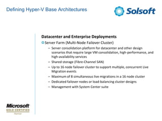 Defining Hyper-V Base Architectures




               Datacenter and Enterprise Deployments
                Server Farm (Multi-Node Failover Cluster)
                  – Server consolidation platform for datacenter and other design
                    scenarios that require large VM consolidation, high-performance, and
                    high-availability services
                  – Shared storage (Fibre-Channel SAN)
                  – Up to 16 node failover cluster to support multiple, concurrent Live
                    Migration events
                  – Maximum of 8 simultaneous live migrations in a 16 node cluster
                  – Dedicated failover nodes or load-balancing cluster designs
                  – Management with System Center suite
 