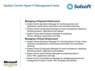 System Centre Hyper-V Management tools




              Managing a Physical Infrastructure
               System Centre Operations Manager for monitoring servers and
               applications, performance optimisation and centralised reporting.
               System Centre Configuration Manager for asset management, deploying
               operating systems, applications and updates.
               System Centre Data Protection Manager for protecting
               servers, desktops, applications and data.
              Managing a Virtual Infrastructure
               System Centre Operations Manager for monitoring Hyper-V hosts, virtual
               machines and applications, performance optimisation and centralised
               reporting.
               System Centre Configuration Manager for asset management, deploying
               operating systems, applications and updates.
               System Centre Data Protection Manager for protecting Hyper-V
               hosts, VM’s, applications and data.
               System Centre Virtual Machine Manager for intelligent placement and
               management of Hyper-V hosts, VM’s, templates and libraries.
 