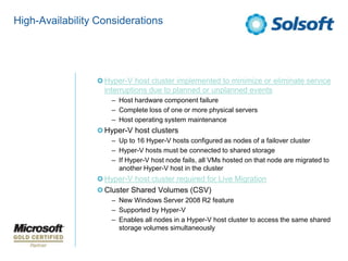 High-Availability Considerations




                   Hyper-V host cluster implemented to minimize or eliminate service
                   interruptions due to planned or unplanned events
                     – Host hardware component failure
                     – Complete loss of one or more physical servers
                     – Host operating system maintenance
                   Hyper-V host clusters
                     – Up to 16 Hyper-V hosts configured as nodes of a failover cluster
                     – Hyper-V hosts must be connected to shared storage
                     – If Hyper-V host node fails, all VMs hosted on that node are migrated to
                       another Hyper-V host in the cluster
                   Hyper-V host cluster required for Live Migration
                   Cluster Shared Volumes (CSV)
                     – New Windows Server 2008 R2 feature
                     – Supported by Hyper-V
                     – Enables all nodes in a Hyper-V host cluster to access the same shared
                       storage volumes simultaneously
 