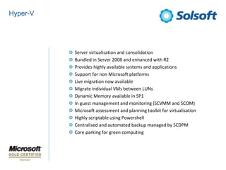 Hyper-V




          Server virtualisation and consolidation
          Bundled in Server 2008 and enhanced with R2
          Provides highly available systems and applications
          Support for non Microsoft platforms
          Live migration now available
          Migrate individual VMs between LUNs
          Dynamic Memory available in SP1
          In guest management and monitoring (SCVMM and SCOM)
          Microsoft assessment and planning toolkit for virtualisation
          Highly scriptable using Powershell
          Centralised and automated backup managed by SCDPM
          Core parking for green computing
 