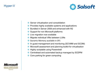 Hyper-V




          Server virtualisation and consolidation
          Provides highly available systems and applications
          Bundled in Server 2008 and enhanced with R2
          Support for non Microsoft platforms
          Live migration now available
          Migrate individual VMs between LUNs
          Dynamic Memory available in SP1
          In guest management and monitoring (SCVMM and SCOM)
          Microsoft assessment and planning toolkit for virtualisation
          Highly scriptable using Powershell
          Centralised and automated backup managed by SCDPM
          Core parking for green computing
 