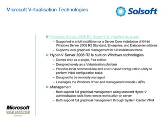 Microsoft Virtualisation Technologies




                   Windows Server 2008 R2 Hyper-V is installed as a role
                    – Supported in a full installation or a Server Core installation of 64-bit
                      Windows Server 2008 R2 Standard, Enterprise, and Datacenter editions
                    – Supports local graphical management in full installation mode
                   Hyper-V Server 2008 R2 is built on Windows technologies
                    – Comes only as a single, free edition
                    – Designed solely as a Virtualisation platform
                    – Provides local command-line and a text-based configuration utility to
                      perform initial configuration tasks
                    – Designed to be remotely managed
                    – Leverages the Windows driver and management models / APIs
                   Management
                    – Both support full graphical management using standard Hyper-V
                      administration tools from remote workstation or server
                    – Both support full graphical management through System Center VMM
 