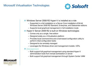 Microsoft Virtualisation Technologies




                  Windows Server 2008 R2 Hyper-V is installed as a role
                   – Supported in a full installation or a Server Core installation of 64-bit
                     Windows Server 2008 R2 Standard, Enterprise, and Datacenter editions
                   – Supports local graphical management in full installation mode
                  Hyper-V Server 2008 R2 is built on Windows technologies
                   – Comes only as a single, free edition
                   – Designed solely as a Virtualisation platform
                   – Provides local command-line and a text-based configuration utility to
                     perform initial configuration tasks
                   – Designed to be remotely managed
                   – Leverages the Windows driver and management models / APIs
                  Management
                   – Both support full graphical management using standard Hyper-V
                     administration tools from remote workstation or server
                   – Both support full graphical management through System Center VMM
 