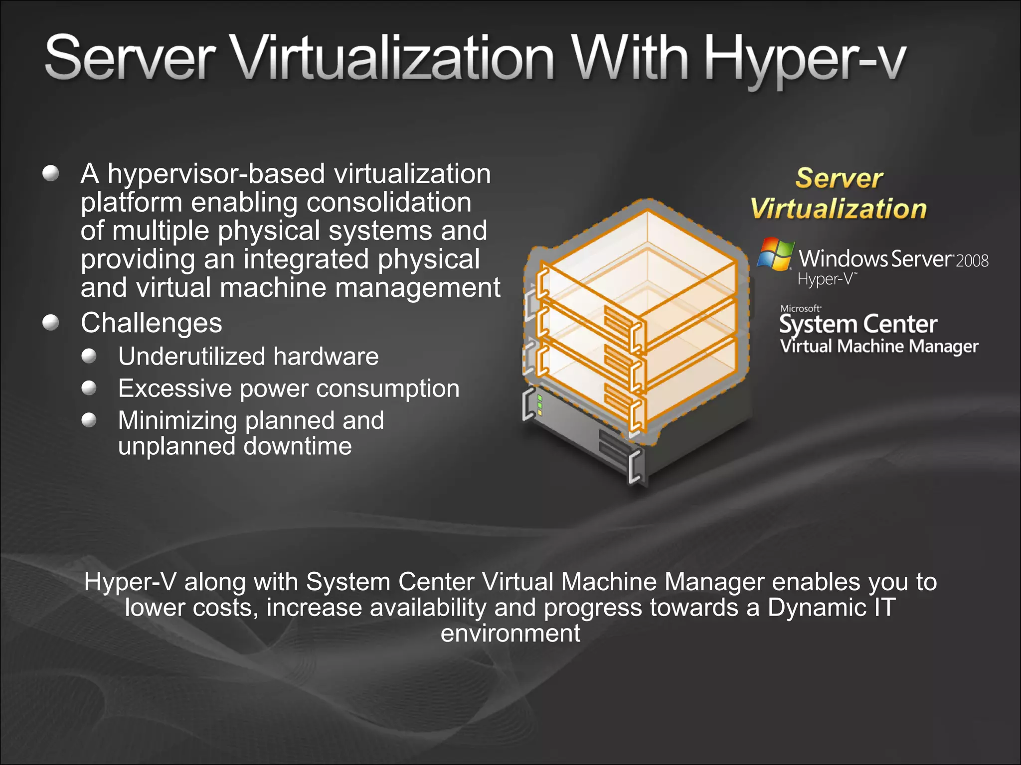 A hypervisor-based virtualization platform enabling consolidation of multiple physical systems and providing an integrated physical and virtual machine management Challenges Underutilized hardware  Excessive power consumption Minimizing planned and unplanned downtime  Hyper-V along with System Center Virtual Machine Manager enables you to lower costs, increase availability and progress towards a Dynamic IT environment 