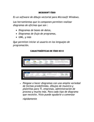 Microsoft Visio<br />Es un software de dibujo vectorial para Microsoft Windows.<br />Las herramientas que lo componen permiten realizar diagramas de oficinas que son :<br />Diagramas de bases de datos,<br />Diagramas de flujo de programas, <br />UML, y más<br />Que permiten iniciar al usuario en los lenguajes de programación.<br />Características de Visio 2010<br />Póngase a hacer diagramas con una amplia variedad de formas predefinidas, dibujos de muestra y plantillas para TI, empresas, administración de proceso y mucho más. Para cada tipo de diagrama que necesite, Visio puede ayudarle a comenzar rápidamente. <br />Encuentre todo lo que necesite en un lugar para completar una tarea de diagrama. Cada paso a la hora de crear un diagrama es más intuitivo gracias a las agrupaciones lógicas de características en fichas de cinta, una ventana mejorada de formas para tener acceso fácil a formas y galerías de símbolos, además de una nueva barra de estado que le ayuda a moverse de manera más eficaz dentro de los diagramas y entre ellos. <br />Cambie el aspecto de los diagramas a uno más atractivo y profesional en segundos con formas y elementos visuales modernos, una galería enriquecida de temas y una vista previa dinámica. <br />Compare los diagramas con reglas empresariales y lógica para garantizar la precisión y la coherencia en los diagramas. Con un único clic, puede validar un diagrama para garantizar que sea lógico y que esté estructurado adecuadamente. <br />Cree y supervise flujos de trabajo de SharePoint con más facilidad que nunca gracias a una nueva plantilla avanzada que contiene las reglas y la lógica del flujo de trabajo de SharePoint, además de la posibilidad de exportar e importar flujos de trabajo entre Microsoft SharePoint Designer 2010 y Visio 2010. <br />Con frecuencia, los datos detallados y la perspectiva de alto nivel son necesarios para tener una perspectiva completa y clara de la información que es importante para su empresa. Con sólo unos clics, Visio 2010 le ayuda a ver la imagen completa al mostrar datos e información relevantes gráficamente en un único diagrama actualizado.  <br />Muestre los datos en tiempo real dentro de las formas del diagrama, según las condiciones que defina y por medio de gráficos significativos como colores, iconos, símbolos y barras de datos. Después, agregue una leyenda para explicar el significado de los gráficos vinculados a datos. <br />Mantenga los datos vinculados en los diagramas actualizados sin un esfuerzo adicional mediante la actualización automática. Puede actualizar los datos automáticamente en intervalos de tiempo específicos, o manualmente en cualquier momento con un clic en un botón. <br />Explore en profundidad en los datos de diagrama y formas detalladas en las ventanas Datos de forma y Datos externos. <br />