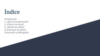 Índice
Introducción
1- ¿Que es la aplicación?
2- ¿Como funciona?
3- ¿Donde se utiliza?
4-¿Para que se utiliza?
Conclusión y bibliografía
 