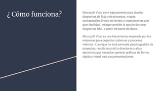 ¿ Cómo funciona? Microsoft Visio sirve básicamente para diseñar
diagramas de ﬂujo y de procesos, mapas
conceptuales, líneas de tiempo y organigramas con
gran facilidad. Incluye también la opción de crear
diagramas UML a partir de bases de datos.
Microsoft Visio es una herramienta empleada por las
empresas para organizar sistemas y procesos
internos. Y, aunque no está pensada para la gestión de
proyectos, resulta muy útil a directores y altos
ejecutivos que necesitan generar gráﬁcos de forma
rápida y visual para sus presentaciones.
 
