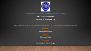 UNIVERSIDAD AUTÓNOMA DE SANTO DOMINGO (UASD)
FACULTAD DE CIENCIAS
ESCUELA DE INFORMÁTICA
MAESTRÍA EN TECNOLOGÍA DE LA INFORMACIÓN Y LA COMUNICACIÓN PARA DOCENTES
Docente:
Raquel Hernández
Tema:
Microsoft Visio
Presentador:
Carlos Argeris Gómez Vargas
 