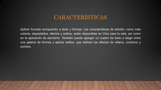 CARACTERÍSTICAS
Aplicar formato enriquecido a texto y formas: Las características de edición, como más
colores, degradados, efectos y estilos, están disponibles en Visio para la web, así como
en la aplicación de escritorio. También puede agregar un cuadro de texto o elegir entre
una galería de formas y aplicar estilos, que definen los efectos de relleno, contorno y
sombra.
 