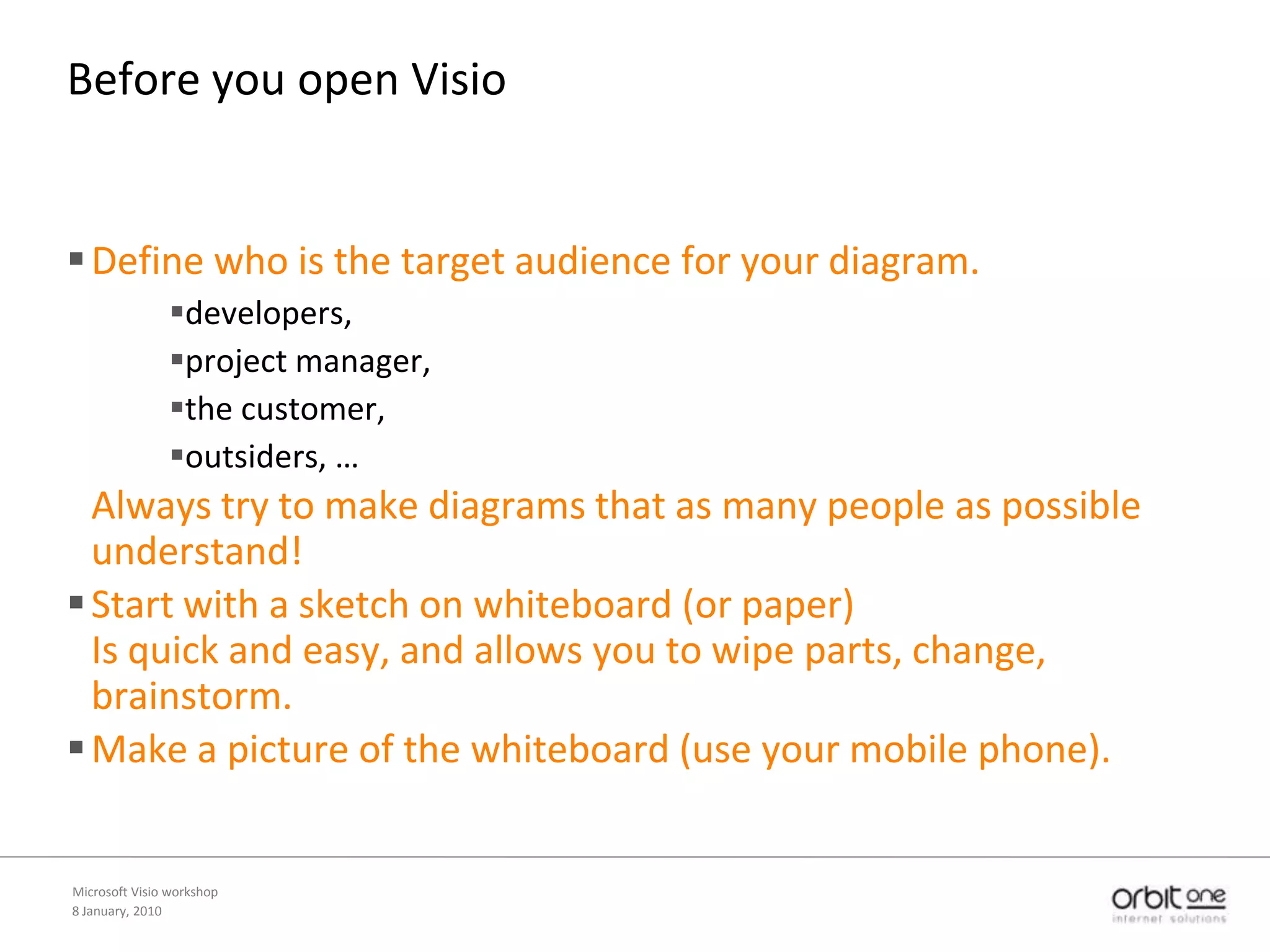 8 January, 2010Microsoft Visio workshopBeforeyou open VisioDefine who is the target audience for your diagram. developers, project manager, the customer, outsiders, … Always try to make diagrams that as many people as possible understand!Start with a sketch on whiteboard (or paper)Is quick and easy, and allows you to wipe parts, change, brainstorm.Make a picture of the whiteboard (use your mobile phone).