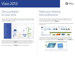 Get a jumpstart
on your work
Visio comes with dozens of templates to start you quickly on almost any type of
drawing, from organization charts to network diagrams to floor plans to wiring
diagrams to workflows and more.
Make your drawing
look professional
Just a few clicks can give your drawing a professional and engaging look. Use a
theme to apply a coordinated set of colors, or customize it with one of the color
variants. Find galleries for both on the Design tab.
Roll the pointer over each gallery option to get a live preview of what your drawing
would look like.
Each template includes shapes related to the type of drawing, in specialized
collections called stencils. The Shapes window, at the side of the drawing, holds
the most popular stencils and shapes for the diagram type you’re making.
To begin, drag shapes from the Shapes window onto your drawing.
You can also add more visual impact to shapes. Visio now lets you give shapes the
same effects — such as fill colors, gradients, shadows or 3D effects — that you can
add to art in the other Office programs. Use the Shape Styles group on the Home tab.
 
