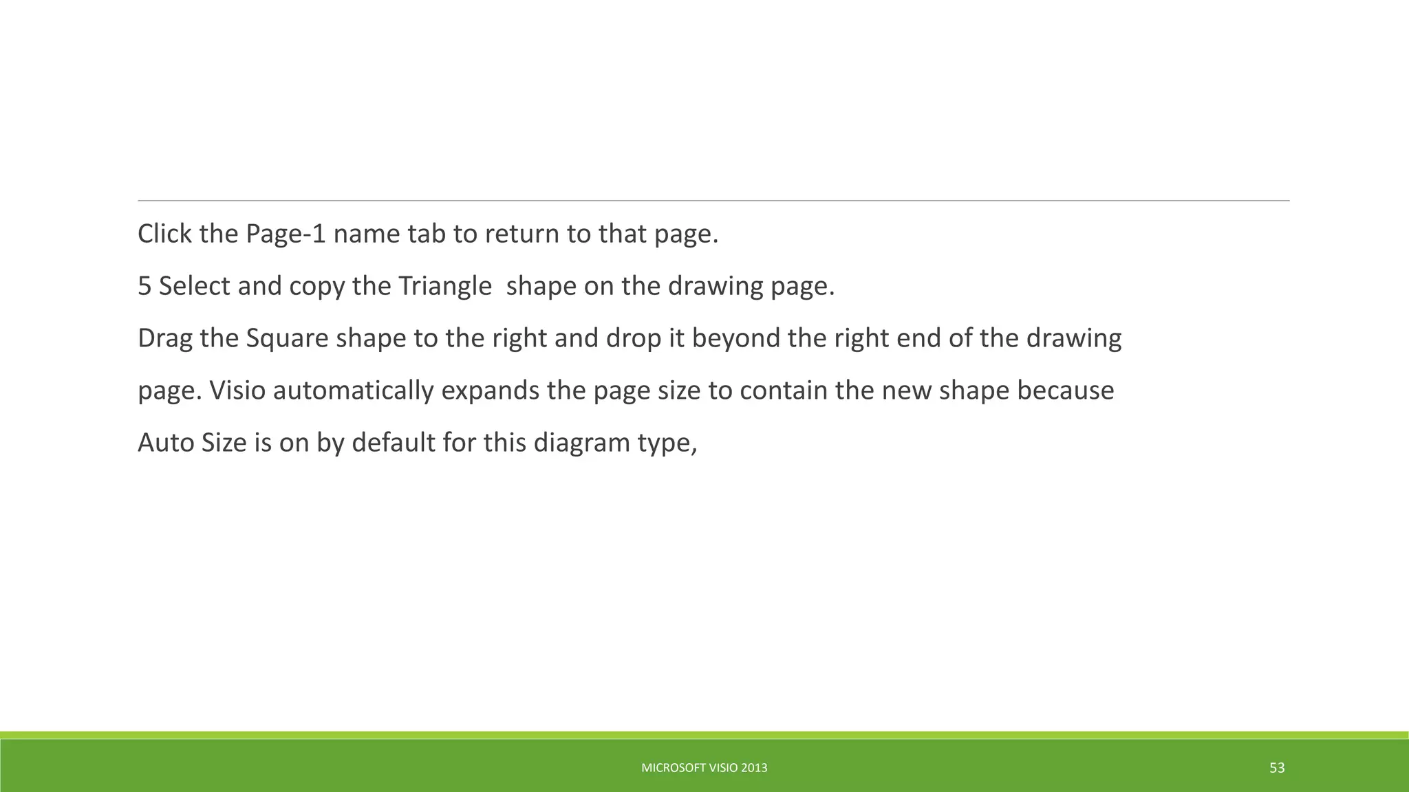 Click the Page-1 name tab to return to that page.
5 Select and copy the Triangle shape on the drawing page.
Drag the Square shape to the right and drop it beyond the right end of the drawing
page. Visio automatically expands the page size to contain the new shape because
Auto Size is on by default for this diagram type,
MICROSOFT VISIO 2013 53
 