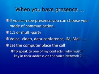 When you have presence ... If you can see presence you can choose your mode of communication.  1:1 or multi-party Voice, Video, data-conference, IM, Mail .... Let the computer place the call To speak to one of my contacts , why must I key in their address on the voice Network ? 