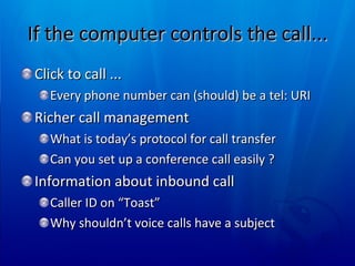 If the computer controls the call... Click to call ... Every phone number can (should) be a tel: URI Richer call management What is today’s protocol for call transfer Can you set up a conference call easily ? Information about inbound call  Caller ID on “Toast”  Why shouldn’t voice calls have a subject 