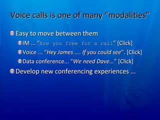 Voice calls is one of many “modalities”  Easy to move between them  IM ... “ Are you free for a call ” [Click] Voice ... “ Hey James .... If you could see ”. [Click] Data conference... “ We need Dave... ” [Click] Develop new conferencing experiences ... 