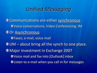 Unified  Messaging Communications are either  synchronous Voice conversations, Video Conferencing, IM Or  Asynchronous Faxes, e-mail, voice mail  UM – about bring all the synch to one place. Major investment in Exchange 2007 Voice mail and fax into [Outlook] inbox Listen to e-mail when you call in for messages 