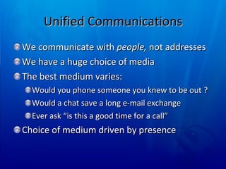 Unified Communications We communicate with  people,  not addresses We have a huge choice of media The best medium varies:  Would you phone someone you knew to be out ? Would a chat save a long e-mail exchange Ever ask “is this a good time for a call” Choice of medium driven by presence 
