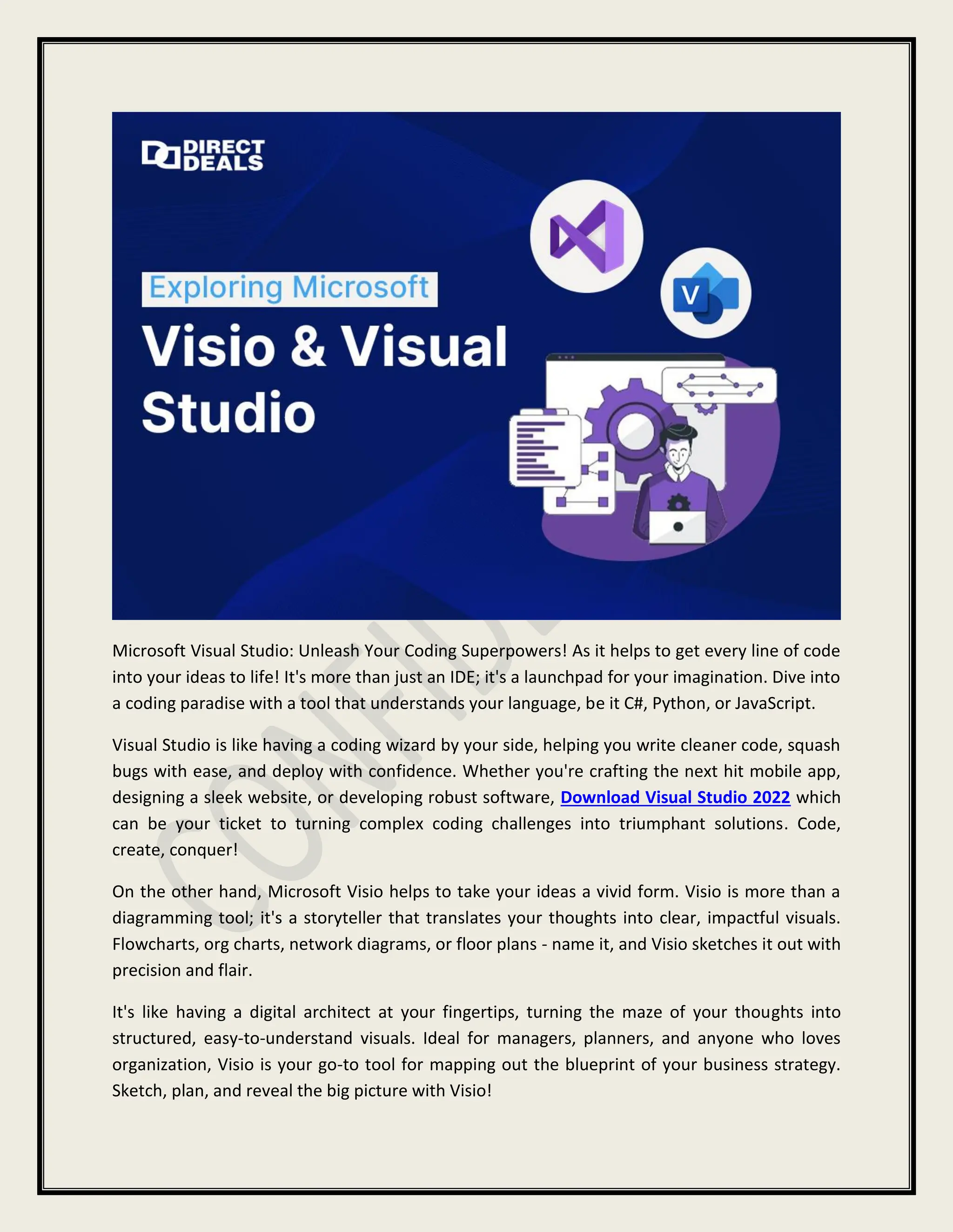 Microsoft Visual Studio: Unleash Your Coding Superpowers! As it helps to get every line of code
into your ideas to life! It's more than just an IDE; it's a launchpad for your imagination. Dive into
a coding paradise with a tool that understands your language, be it C#, Python, or JavaScript.
Visual Studio is like having a coding wizard by your side, helping you write cleaner code, squash
bugs with ease, and deploy with confidence. Whether you're crafting the next hit mobile app,
designing a sleek website, or developing robust software, Download Visual Studio 2022 which
can be your ticket to turning complex coding challenges into triumphant solutions. Code,
create, conquer!
On the other hand, Microsoft Visio helps to take your ideas a vivid form. Visio is more than a
diagramming tool; it's a storyteller that translates your thoughts into clear, impactful visuals.
Flowcharts, org charts, network diagrams, or floor plans - name it, and Visio sketches it out with
precision and flair.
It's like having a digital architect at your fingertips, turning the maze of your thoughts into
structured, easy-to-understand visuals. Ideal for managers, planners, and anyone who loves
organization, Visio is your go-to tool for mapping out the blueprint of your business strategy.
Sketch, plan, and reveal the big picture with Visio!
 