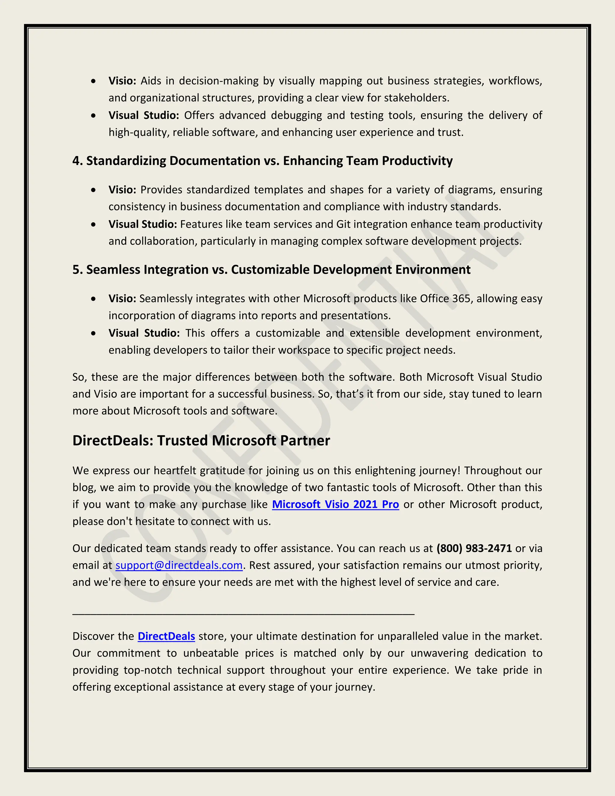  Visio: Aids in decision-making by visually mapping out business strategies, workflows,
and organizational structures, providing a clear view for stakeholders.
 Visual Studio: Offers advanced debugging and testing tools, ensuring the delivery of
high-quality, reliable software, and enhancing user experience and trust.
4. Standardizing Documentation vs. Enhancing Team Productivity
 Visio: Provides standardized templates and shapes for a variety of diagrams, ensuring
consistency in business documentation and compliance with industry standards.
 Visual Studio: Features like team services and Git integration enhance team productivity
and collaboration, particularly in managing complex software development projects.
5. Seamless Integration vs. Customizable Development Environment
 Visio: Seamlessly integrates with other Microsoft products like Office 365, allowing easy
incorporation of diagrams into reports and presentations.
 Visual Studio: This offers a customizable and extensible development environment,
enabling developers to tailor their workspace to specific project needs.
So, these are the major differences between both the software. Both Microsoft Visual Studio
and Visio are important for a successful business. So, that’s it from our side, stay tuned to learn
more about Microsoft tools and software.
DirectDeals: Trusted Microsoft Partner
We express our heartfelt gratitude for joining us on this enlightening journey! Throughout our
blog, we aim to provide you the knowledge of two fantastic tools of Microsoft. Other than this
if you want to make any purchase like Microsoft Visio 2021 Pro or other Microsoft product,
please don't hesitate to connect with us.
Our dedicated team stands ready to offer assistance. You can reach us at (800) 983-2471 or via
email at support@directdeals.com. Rest assured, your satisfaction remains our utmost priority,
and we're here to ensure your needs are met with the highest level of service and care.
_________________________________________________________
Discover the DirectDeals store, your ultimate destination for unparalleled value in the market.
Our commitment to unbeatable prices is matched only by our unwavering dedication to
providing top-notch technical support throughout your entire experience. We take pride in
offering exceptional assistance at every stage of your journey.
 