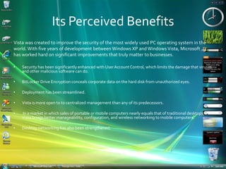 Its Perceived BenefitsVista was created to improve the security of the most widely used PC operating system in theworld. With five years of development between Windows XP and Windows Vista, Microsofthas worked hard on significant improvements that truly matter to businesses. Security has been significantly enhanced with User Account Control, which limits the damage that viruses and other malicious software can do.BitLocker Drive Encryption conceals corporate data on the hard disk from unauthorized eyes. Deployment has been streamlined.Vista is more open to to centralized management than any of its predecessors. In a market in which sales of portable or mobile computers nearly equals that of traditional desktops, Vista brings better manageability, configuration, and wireless networking to mobile computers.Desktop networking has also been strengthened.