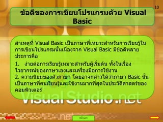 ข้อดีของการเขียนโปรแกรมด้วย Visual
Basic
สาเหตุที่ Visual Basic เป็นภาษาที่เหมาะสาหรับการเรียนรู้ใน
การเขียนโปรแกรมนั้นเนื่องจาก Visual Basic มีข้อดีหลาย
ประการคือ
1. ง่ายต่อการเรียนรู้เหมาะสาหรับผู้เริ่มต้น ทั้งในเรื่อง
ไวยากรณ์ของภาษาเองและเครืองมือการใช้งาน
่
2. ความนิยมของตัวภาษา โดยอาจกล่าวได้ว่าภาษา Basic นั้น
เป็นภาษาที่คนเรียนรู้และใช้งานมากที่สุดในประวัตศาสตร์ของ
ิ
คอมพิวเตอร์

หน้าแรก

10

 