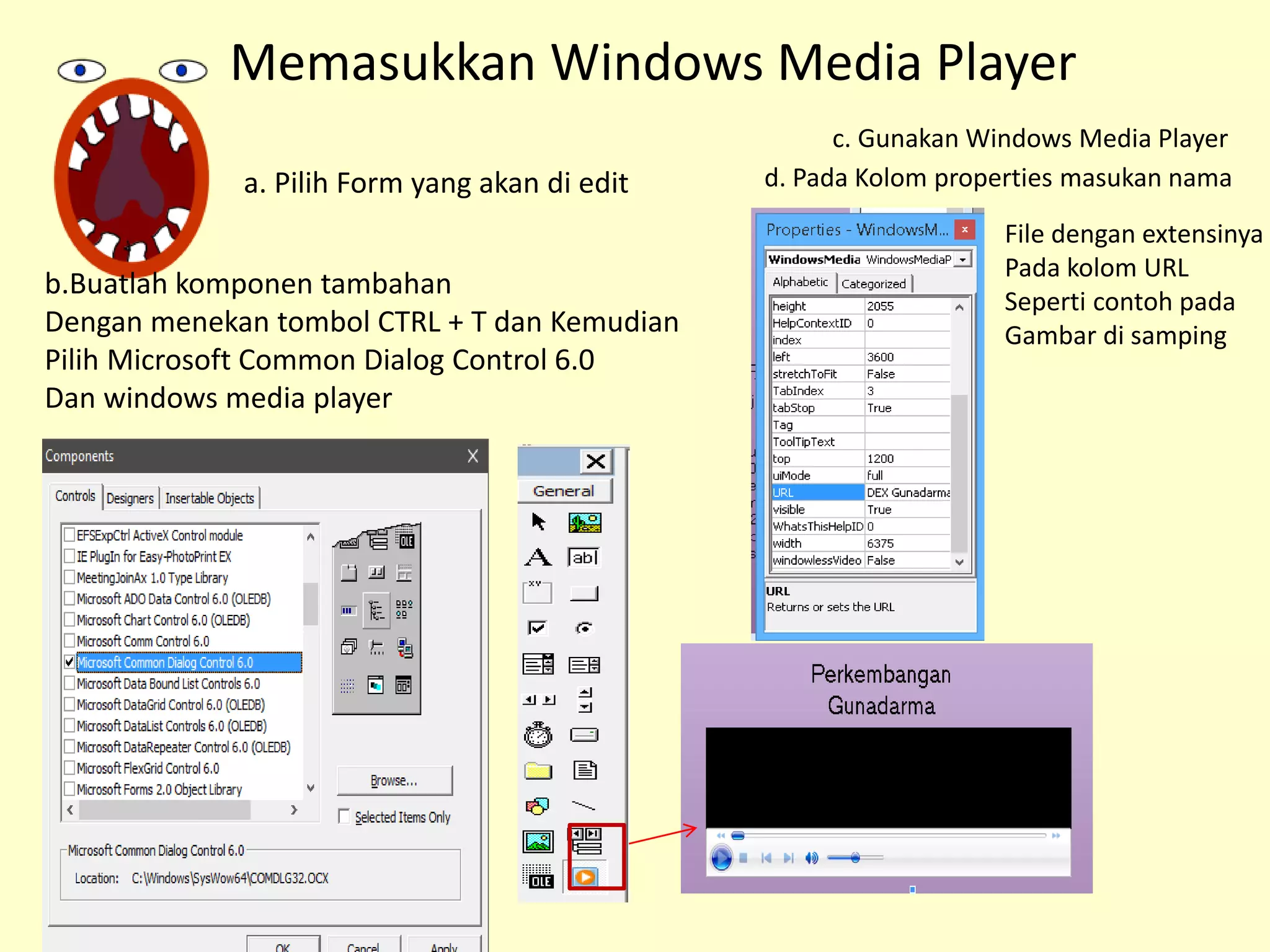 b.Buatlah komponen tambahan
Dengan menekan tombol CTRL + T dan Kemudian
Pilih Microsoft Common Dialog Control 6.0
Dan windows media player
c. Gunakan Windows Media Player
Memasukkan Windows Media Player
a. Pilih Form yang akan di edit d. Pada Kolom properties masukan nama
File dengan extensinya
Pada kolom URL
Seperti contoh pada
Gambar di samping
 