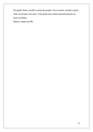 Na opção Name, escolha o nome do projeto. Em Location, escolha a pasta
onde seu projeto será salvo. Uma pasta será criada automaticamente no
local escolhido.
Depois, clique em OK.




                                                                        16
 