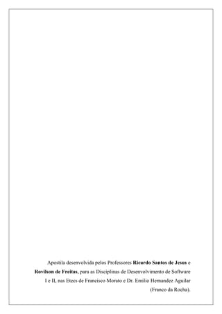 Apostila desenvolvida pelos Professores Ricardo Santos de Jesus e
Rovilson de Freitas, para as Disciplinas de Desenvolvimento de Software
    I e II, nas Etecs de Francisco Morato e Dr. Emilio Hernandez Aguilar
                                                     (Franco da Rocha).
 
