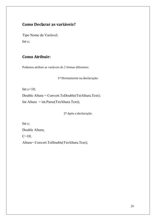 Como Declarar as variáveis?

Tipo Nome da Variável;
Int c;



Como Atribuir:

Podemos atribuir as variáveis de 2 formas diferentes:


                            1º Diretamente na declaração:


Int c=10;
Double Altura = Convert.ToDouble(TxtAltura.Text);
Int Altura = int.Parse(TxtAltura.Text);


                                2º Após a declaração:


Int c;
Double Altura;
C=10;
Altura= Convert.ToDouble(TxtAltura.Text);




                                                            29
 