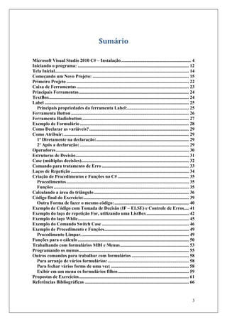 Sumário

Microsoft Visual Studio 2010 C# – Instalação ............................................................. 4
Iniciando o programa: ................................................................................................. 12
Tela Inicial ..................................................................................................................... 14
Começando um Novo Projeto: .................................................................................... 15
Primeiro Projeto ........................................................................................................... 22
Caixa de Ferramentas .................................................................................................. 23
Principais Ferramentas ................................................................................................ 24
TextBox .......................................................................................................................... 24
Label .............................................................................................................................. 25
  Principais propriedades da ferramenta Label:...................................................... 25
Ferramenta Button ....................................................................................................... 26
Ferramenta Radiobutton ............................................................................................. 27
Exemplo de Formulário ............................................................................................... 28
Como Declarar as variáveis? ....................................................................................... 29
Como Atribuir: ............................................................................................................. 29
  1º Diretamente na declaração:................................................................................. 29
  2º Após a declaração: ............................................................................................... 29
Operadores .................................................................................................................... 30
Estruturas de Decisão ................................................................................................... 31
Case (múltiplas decisões).............................................................................................. 32
Comando para tratamento de Erro ............................................................................ 33
Laços de Repetição ....................................................................................................... 34
Criação de Procedimentos e Funções no C# .............................................................. 35
  Procedimentos ........................................................................................................... 35
  Funções ...................................................................................................................... 35
Calculando a área do triângulo ................................................................................... 36
Código final do Exercício:............................................................................................ 39
  Outra Forma de fazer o mesmo código: ................................................................. 40
Exemplo de Código com Tomada de Decisão (IF – ELSE) e Controle de Erros .... 41
Exemplo do laço de repetição For, utilizando uma ListBox ..................................... 42
Exemplo do laço While ................................................................................................. 45
Exemplo do Comando Switch Case ............................................................................ 46
Exemplo de Procedimento e Funções.......................................................................... 49
  Procedimento Limpar. ............................................................................................. 49
Funções para o cálculo ................................................................................................. 50
Trabalhando com formulários MDI e Menus ............................................................ 53
Programando os menus ................................................................................................ 55
Outros comandos para trabalhar com formulários .................................................. 58
  Para arranjo de vários formulários: ....................................................................... 58
  Para fechar vários forms de uma vez: .................................................................... 58
  Exibir em um menu os formulários filhos .............................................................. 59
Propostas de Exercícios ................................................................................................ 61
Referências Bibliográficas ........................................................................................... 66



                                                                                                                                     3
 