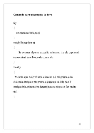Comando para tratamento de Erro


try
{
     Executara comandos
}
catch(Exception e)
{
       Se ocorrer alguma exceção acima no try ele capturará
e executará este bloco de comando
}
finally
{
    Mesmo que houver uma exceção no programa esta
cláusula obriga o programa a executa-la. Ela não é
obrigatória, porém em determinados casos se faz muito
útil
}




                                                          33
 