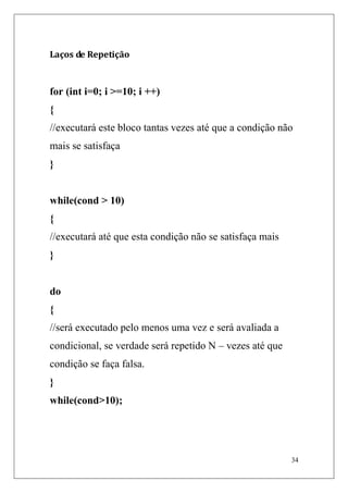 Laços de Repetição


for (int i=0; i >=10; i ++)
{
//executará este bloco tantas vezes até que a condição não
mais se satisfaça
}


while(cond > 10)
{
//executará até que esta condição não se satisfaça mais
}


do
{
//será executado pelo menos uma vez e será avaliada a
condicional, se verdade será repetido N – vezes até que
condição se faça falsa.
}
while(cond>10);




                                                          34
 