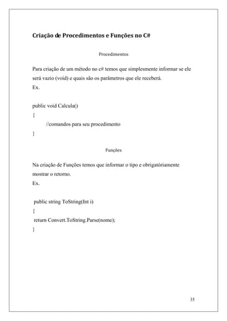 Criação de Procedimentos e Funções no C#


                                Procedimentos


Para criação de um método no c# temos que simplesmente informar se ele
será vazio (void) e quais são os parâmetros que ele receberá.
Ex.


public void Calcula()
{
      //comandos para seu procedimento
}


                                  Funções


Na criação de Funções temos que informar o tipo e obrigatóriamente
mostrar o retorno.
Ex.


public string ToString(Int i)
{
return Convert.ToString.Parse(nome);
}




                                                                     35
 
