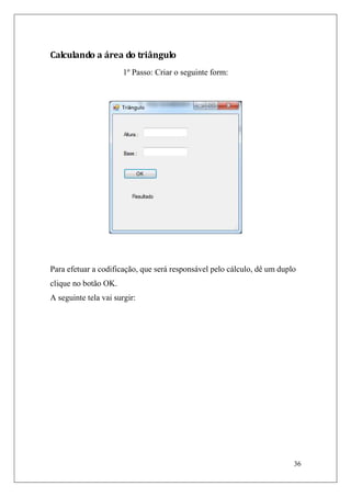 Calculando a área do triângulo
                       1º Passo: Criar o seguinte form:




Para efetuar a codificação, que será responsável pelo cálculo, dê um duplo
clique no botão OK.
A seguinte tela vai surgir:




                                                                         36
 