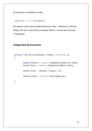 E mostramos o resultado na Label


 lblArea.Text = Convert.ToString(Area);


Novamente temos tipos de dados diferentes (Area – Númerico e LblArea –
String). Por isso é necessário novamente utilizar o recurso da conversão
(.ToString()).




Código final do Exercício:




                                                                           39
 