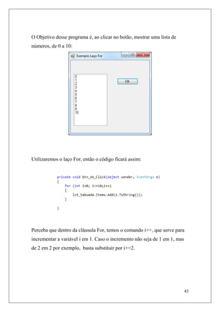 O Objetivo desse programa é, ao clicar no botão, mostrar uma lista de
números, de 0 a 10:




Utilizaremos o laço For, então o código ficará assim:




Perceba que dentro da cláusula For, temos o comando i++, que serve para
incrementar a variável i em 1. Caso o incremento não seja de 1 em 1, mas
de 2 em 2 por exemplo, basta substituir por i+=2.




                                                                           43
 
