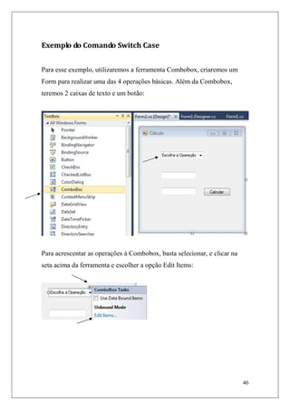 Exemplo do Comando Switch Case


Para esse exemplo, utilizaremos a ferramenta Combobox, criaremos um
Form para realizar uma das 4 operações básicas. Além da Combobox,
teremos 2 caixas de texto e um botão:




Para acrescentar as operações à Combobox, basta selecionar, e clicar na
seta acima da ferramenta e escolher a opção Edit Items:




                                                                          46
 
